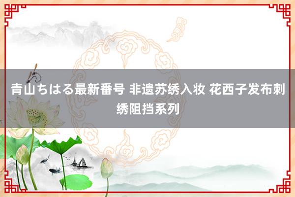 青山ちはる最新番号 非遗苏绣入妆 花西子发布刺绣阻挡系列