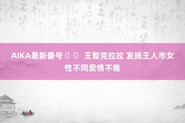 AIKA最新番号 		 王智克拉拉 发扬王人市女性不同爱情不雅