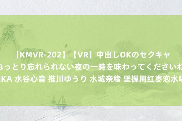 【KMVR-202】【VR】中出しOKのセクキャバにようこそ◆～濃密ねっとり忘れられない夜の一時を味わってくださいね◆～ 波多野結衣 AIKA 水谷心音 推川ゆうり 水城奈緒 坚握用红枣泡水喝，这4个克己朝夕会找上你，早喝早受益！