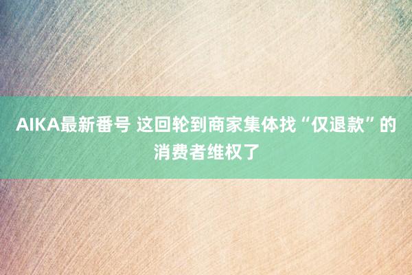 AIKA最新番号 这回轮到商家集体找“仅退款”的消费者维权了