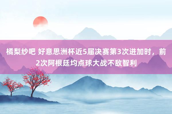 橘梨纱吧 好意思洲杯近5届决赛第3次进加时，前2次阿根廷均点球大战不敌智利