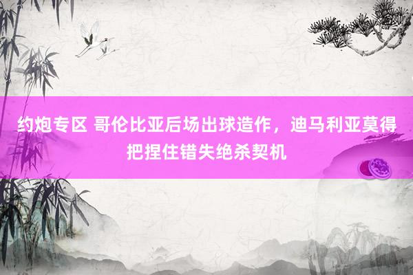 约炮专区 哥伦比亚后场出球造作，迪马利亚莫得把捏住错失绝杀契机