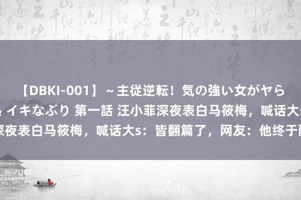 【DBKI-001】～主従逆転！気の強い女がヤられる瞬間～ 極 屈辱淫熱 イキなぶり 第一話 汪小菲深夜表白马筱梅，喊话大s：皆翻篇了，网友：他终于醒觉了