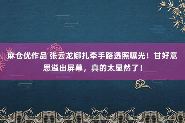 麻仓优作品 张云龙娜扎牵手路透照曝光！甘好意思溢出屏幕，真的太显然了！