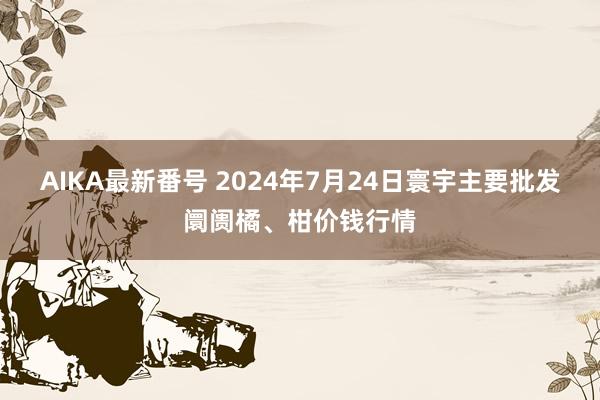 AIKA最新番号 2024年7月24日寰宇主要批发阛阓橘、柑价钱行情