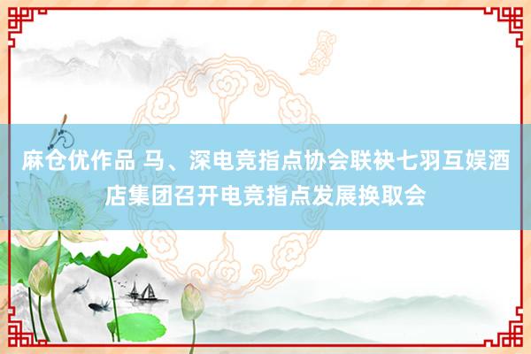 麻仓优作品 马、深电竞指点协会联袂七羽互娱酒店集团召开电竞指点发展换取会