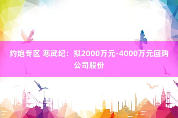 约炮专区 寒武纪：拟2000万元-4000万元回购公司股份