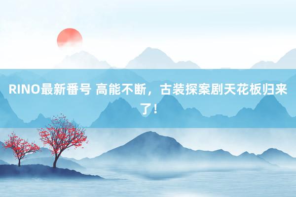 RINO最新番号 高能不断，古装探案剧天花板归来了！