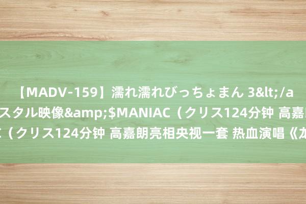 【MADV-159】濡れ濡れびっちょまん 3</a>2010-07-23クリスタル映像&$MANIAC（クリス124分钟 高嘉朗亮相央视一套 热血演唱《龙吟赋》