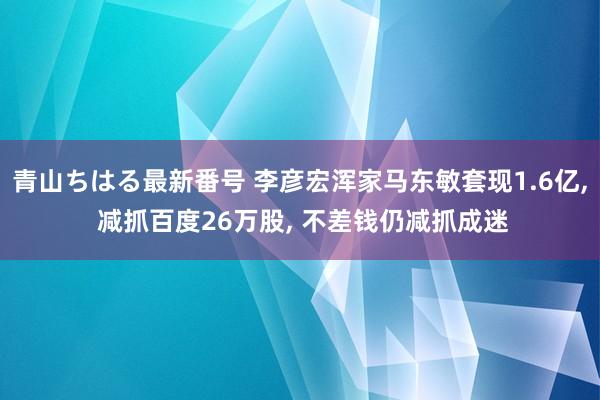 青山ちはる最新番号 李彦宏浑家马东敏套现1.6亿， 减抓百度26万股， 不差钱仍减抓成迷