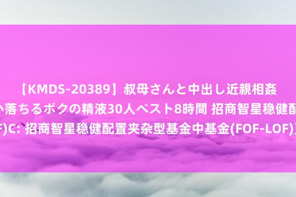 【KMDS-20389】叔母さんと中出し近親相姦 叔母さんの身体を伝い落ちるボクの精液30人ベスト8時間 招商智星稳健配置夹杂(FOF-LOF)C: 招商智星稳健配置夹杂型基金中基金(FOF-LOF)更新的招募说明书(二零二四年第五号)