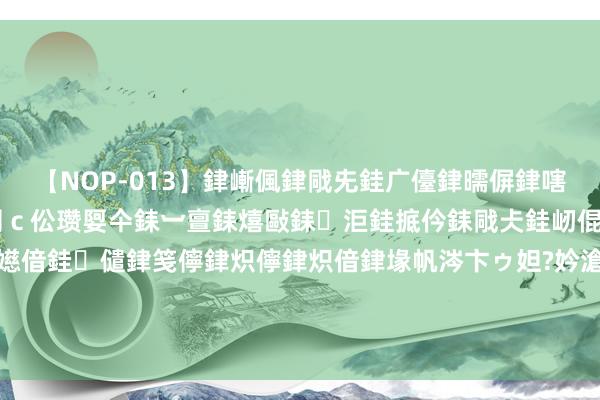 【NOP-013】銉嶃偑銉戙兂銈广儓銉曘偋銉嗐偅銉冦偡銉er.13 闅ｃ伀瓒娿仐銇︺亶銇熺敺銇洰銈掋仱銇戙仧銈屻倱銇曘倱銇€併儫銉嬨偣銈儙銉笺儜銉炽儜銉炽偣銉堟帆涔卞ゥ妲?妗滄湪銈屻倱 赵露念念带火一种新造型叫“高丸子头+衬衫裙”，穿戴多到头昏脑胀