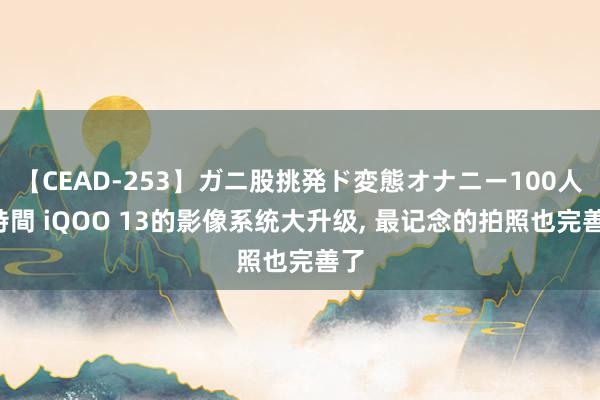 【CEAD-253】ガニ股挑発ド変態オナニー100人8時間 iQOO 13的影像系统大升级， 最记念的拍照也完善了
