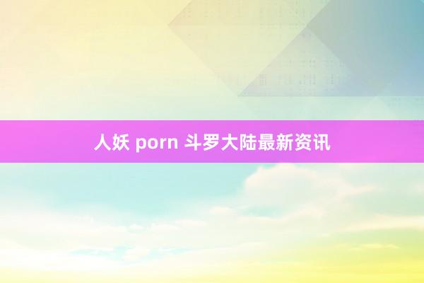 人妖 porn 斗罗大陆最新资讯