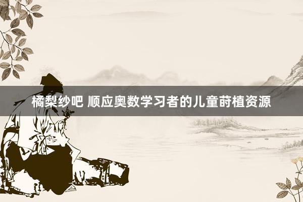 橘梨纱吧 顺应奥数学习者的儿童莳植资源