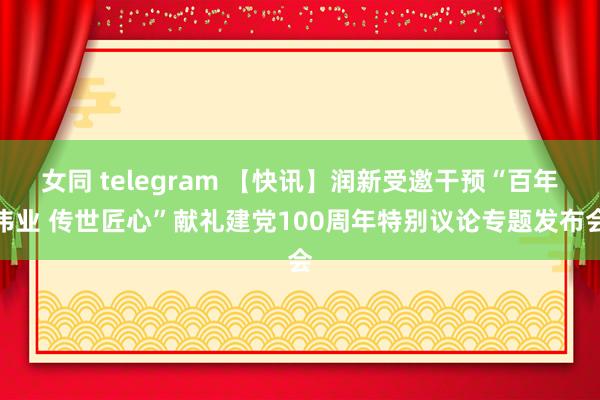 女同 telegram 【快讯】润新受邀干预“百年伟业 传世匠心”献礼建党100周年特别议论专题发布会
