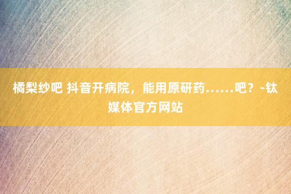 橘梨纱吧 抖音开病院，能用原研药……吧？-钛媒体官方网站