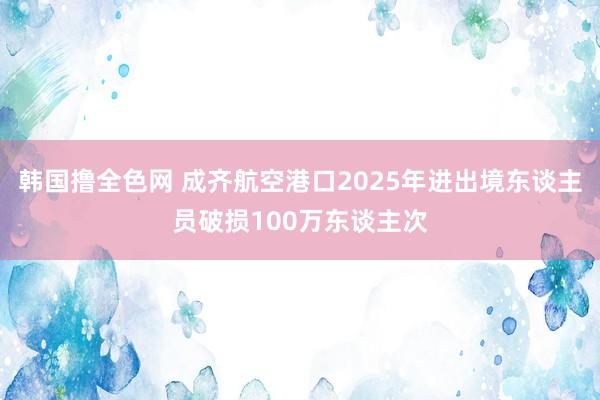 韩国撸全色网 成齐航空港口2025年进出境东谈主员破损100万东谈主次