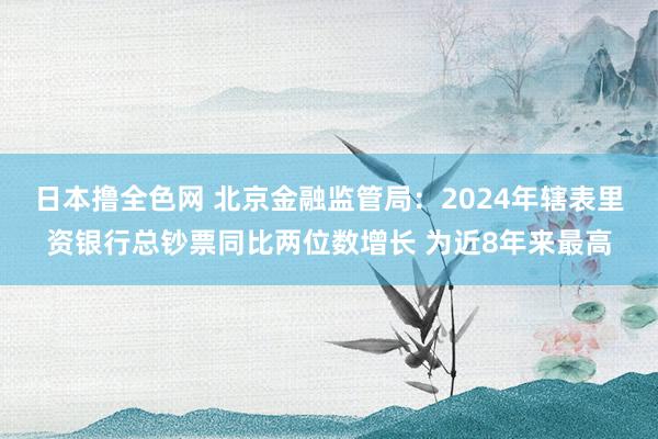 日本撸全色网 北京金融监管局：2024年辖表里资银行总钞票同比两位数增长 为近8年来最高