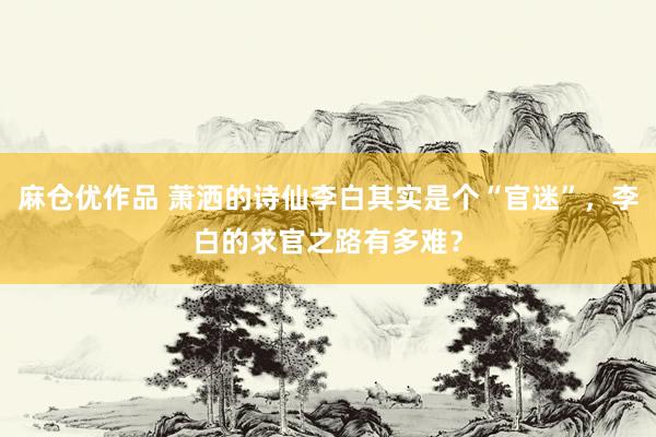 麻仓优作品 萧洒的诗仙李白其实是个“官迷”，李白的求官之路有多难？