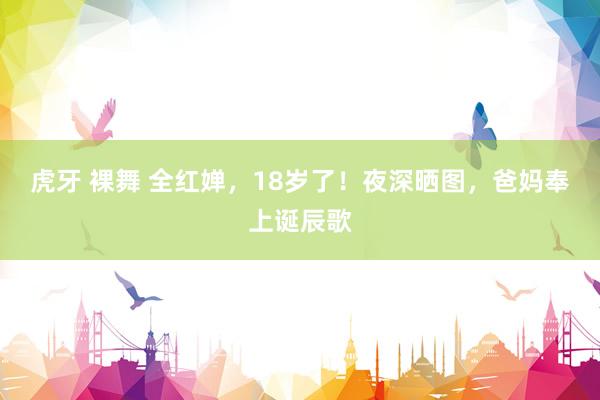 虎牙 裸舞 全红婵，18岁了！夜深晒图，爸妈奉上诞辰歌
