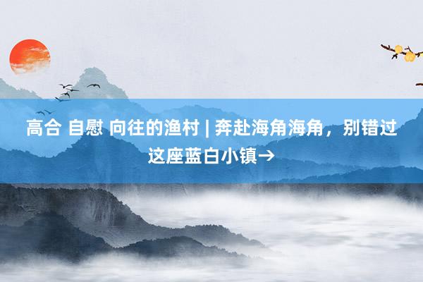 高合 自慰 向往的渔村 | 奔赴海角海角，别错过这座蓝白小镇→