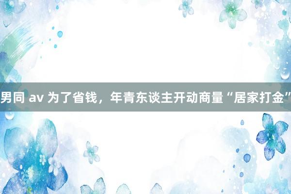 男同 av 为了省钱，年青东谈主开动商量“居家打金”