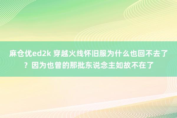 麻仓优ed2k 穿越火线怀旧服为什么也回不去了？因为也曾的那批东说念主如故不在了