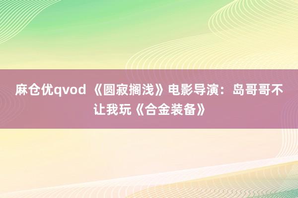 麻仓优qvod 《圆寂搁浅》电影导演：岛哥哥不让我玩《合金装备》