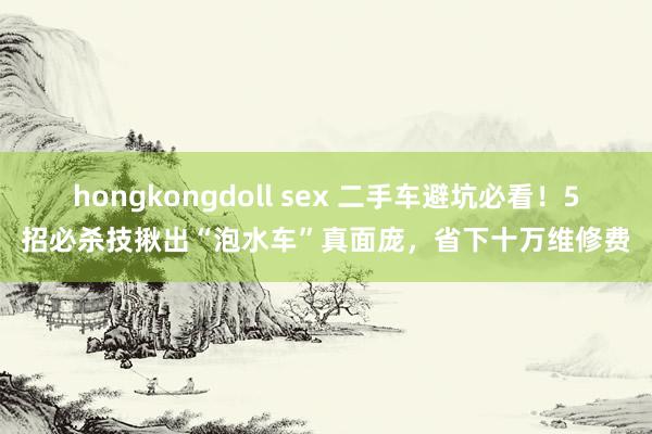 hongkongdoll sex 二手车避坑必看！5招必杀技揪出“泡水车”真面庞，省下十万维修费