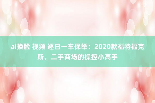 ai换脸 视频 逐日一车保举：2020款福特福克斯，二手商场的操控小高手
