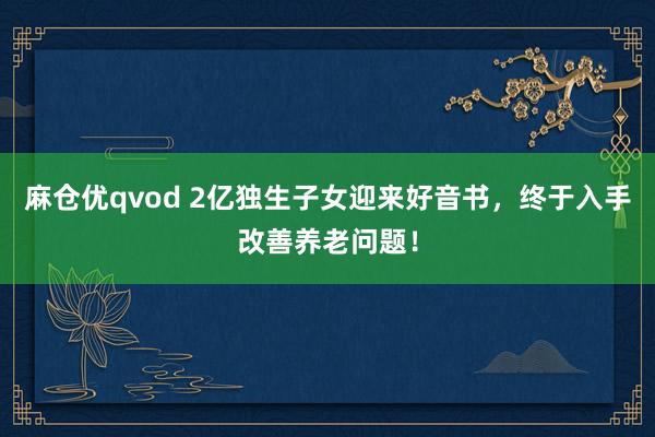 麻仓优qvod 2亿独生子女迎来好音书，终于入手改善养老问题！