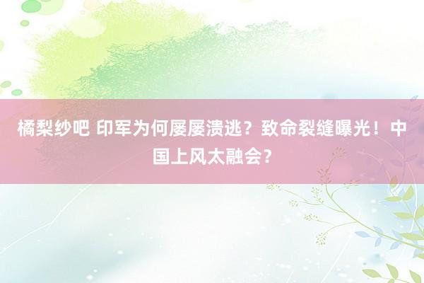 橘梨纱吧 印军为何屡屡溃逃？致命裂缝曝光！中国上风太融会？