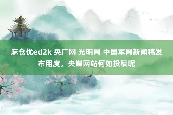 麻仓优ed2k 央广网 光明网 中国军网新闻稿发布用度，<a href=