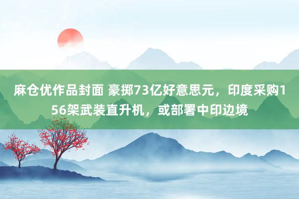 麻仓优作品封面 豪掷73亿好意思元，印度采购156架武装直升机，或部署中印边境