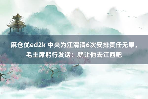 麻仓优ed2k 中央为江渭清6次安排责任无果，毛主席躬行发话：就让他去江西吧