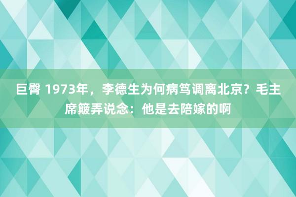巨臀 1973年，李德生为何病笃调离北京？毛主席簸弄说念：他是去陪嫁的啊