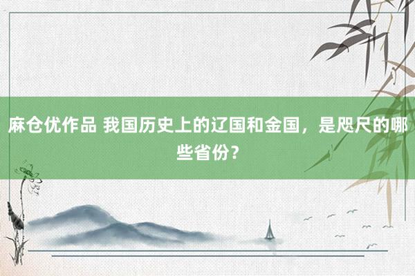 麻仓优作品 我国历史上的辽国和金国，是咫尺的哪些省份？