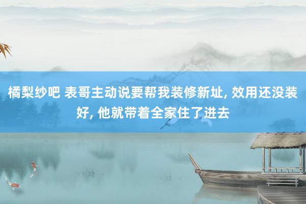 橘梨纱吧 表哥主动说要帮我装修新址， 效用还没装好， 他就带着全家住了进去