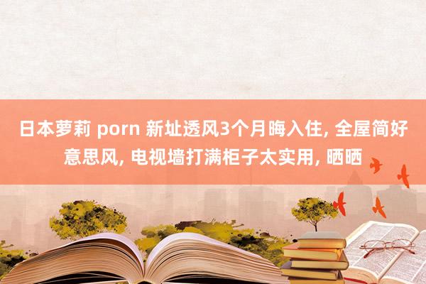 日本萝莉 porn 新址透风3个月晦入住， 全屋简好意思风， 电视墙打满柜子太实用， 晒晒