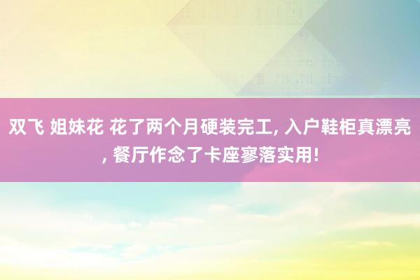 双飞 姐妹花 花了两个月硬装完工， 入户鞋柜真漂亮， 餐厅作念了卡座寥落实用!