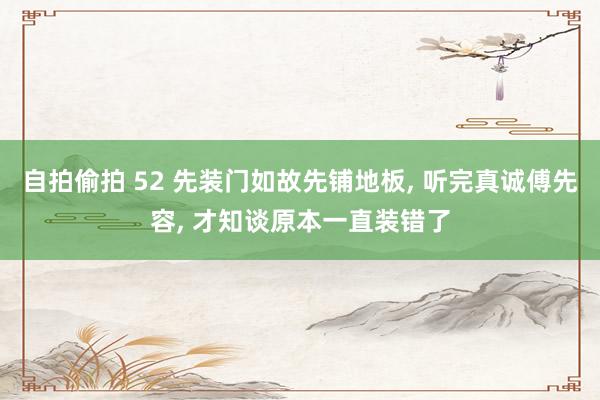 自拍偷拍 52 先装门如故先铺地板， 听完真诚傅先容， 才知谈原本一直装错了