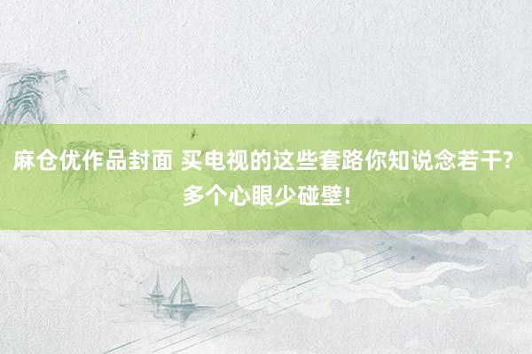 麻仓优作品封面 买电视的这些套路你知说念若干? 多个心眼少碰壁!