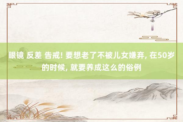 眼镜 反差 告戒! 要想老了不被儿女嫌弃， 在50岁的时候， 就要养成这么的俗例
