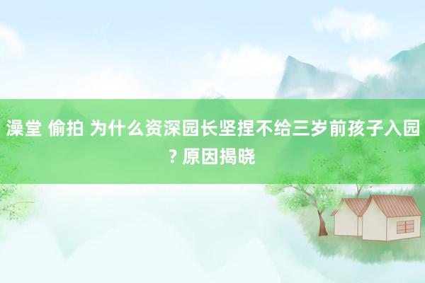 澡堂 偷拍 为什么资深园长坚捏不给三岁前孩子入园? 原因揭晓