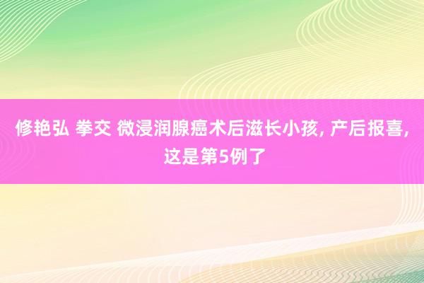 修艳弘 拳交 微浸润腺癌术后滋长小孩， 产后报喜， 这是第5例了