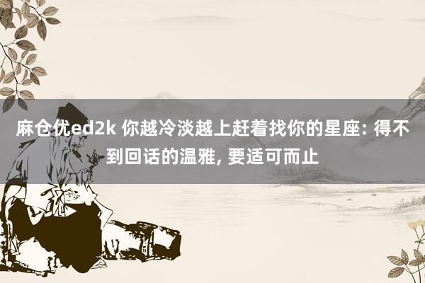 麻仓优ed2k 你越冷淡越上赶着找你的星座: 得不到回话的温雅， 要适可而止