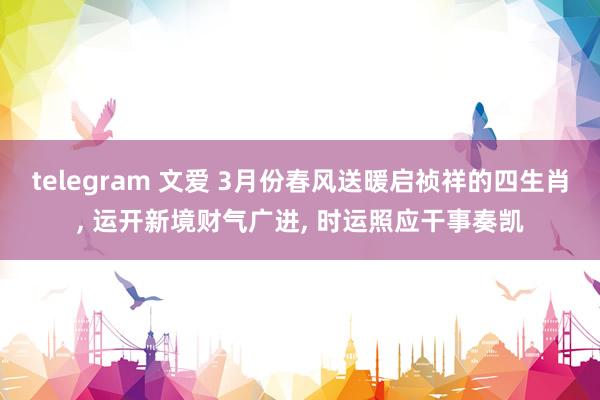 telegram 文爱 3月份春风送暖启祯祥的四生肖， 运开新境财气广进， 时运照应干事奏凯