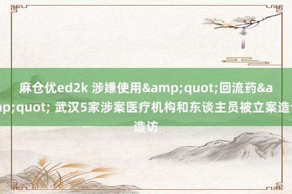 麻仓优ed2k 涉嫌使用&quot;回流药&quot; 武汉5家涉案医疗机构和东谈主员被立案造访