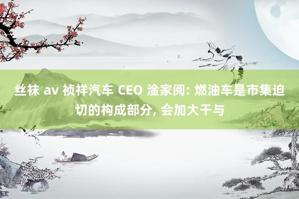 丝袜 av 祯祥汽车 CEO 淦家阅: 燃油车是市集迫切的构成部分， 会加大干与